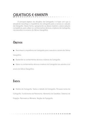 OBJETIVOS e ementa
O principal objetivo da disciplina de Cartografia I é fazer com que o
estudante reconheça a importância da cartografia para o ensino e o estudo
de Geografia. Dessa forma, apropriando-se desse material, o aluno adquire
competência para utilizar os conhecimentos técnicos e teóricos da Cartografia
nos estudos e no ensino da Ciência Geográfica.
Objetivos
Reconhecer a importância da Cartografia para o estudo e o ensino da Ciência■■
Geográfica
Apreender os conhecimentos técnicos e teóricos da Cartografia■■
Aplicar os conhecimentos técnicos e teóricos da Cartografia aos estudos e ao■■
ensino da Ciência Geográfica;
Ementa
História da Cartografia. Teoria e método da Cartografia. Principais ramos da■■
Cartografia. Fundamentos de Astronomia. Elementos de Geodésia. Sistemas de
Projeção. Planimetria e Altimetria. Noções de Topografia.
 
