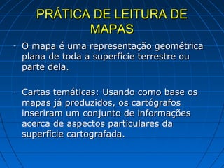 PRÁTICA DE LEITURA DE
              MAPAS
-   O mapa é uma representação geométrica
    plana de toda a superfície terrestre ou
    parte dela.

-   Cartas temáticas: Usando como base os
    mapas já produzidos, os cartógrafos
    inseriram um conjunto de informações
    acerca de aspectos particulares da
    superfície cartografada.
 