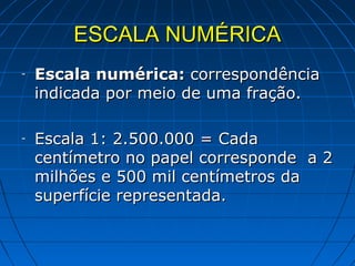 ESCALA NUMÉRICA
-   Escala numérica: correspondência
    indicada por meio de uma fração.

-   Escala 1: 2.500.000 = Cada
    centímetro no papel corresponde a 2
    milhões e 500 mil centímetros da
    superfície representada.
 