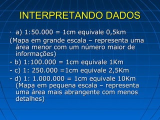 INTERPRETANDO DADOS
- a) 1:50.000 = 1cm equivale 0,5km
(Mapa em grande escala – representa uma
  área menor com um número maior de
  informações)
- b) 1:100.000 = 1cm equivale 1Km
- c) 1: 250.000 =1cm equivale 2,5Km
- d) 1: 1.000.000 = 1cm equivale 10Km
  (Mapa em pequena escala – representa
  uma área mais abrangente com menos
  detalhes)
 