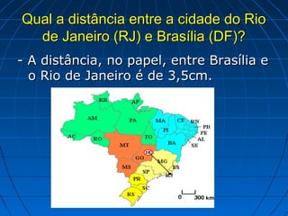 Qual a distância entre a cidade do Rio
  de Janeiro (RJ) e Brasília (DF)?
- A distância, no papel, entre Brasília e
  o Rio de Janeiro é de 3,5cm.
 