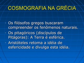 COSMOGRAFIA NA GRÉCIA

-   Os filósofos gregos buscaram
    compreender os fenômenos naturais.
-   Os pitagóricos (discípulos de
    Pitágoras): A Terra é esférica.
-   Aristóteles retoma a idéia de
    esfericidade e divulga esta idéia.
 