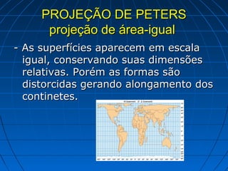 PROJEÇÃO DE PETERS
      projeção de área-igual
- As superfícies aparecem em escala
  igual, conservando suas dimensões
  relativas. Porém as formas são
  distorcidas gerando alongamento dos
  continetes.
 