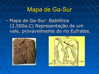 Mapa de Ga-Sur
- Mapa de Ga-Sur: Babilônia
  (2.500a.C) Representação de um
  vale, provavelmente do rio Eufrates.
 