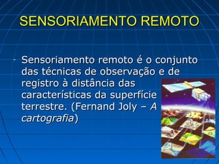 SENSORIAMENTO REMOTO

-   Sensoriamento remoto é o conjunto
    das técnicas de observação e de
    registro à distância das
    características da superfície
    terrestre. (Fernand Joly – A
    cartografia)
 