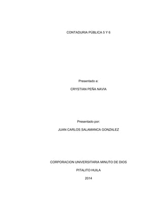 CONTADURIA PÚBLICA 5 Y 6
Presentado a:
CRYSTIAN PEÑA NAVIA
Presentado por:
JUAN CARLOS SALAMANCA GONZALEZ
CORPORACION UNIVERSITARIA MINUTO DE DIOS
PITALITO HUILA
2014
 