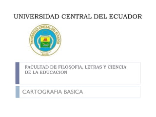 UNIVERSIDAD CENTRAL DEL ECUADOR
FACULTAD DE FILOSOFIA, LETRAS Y CIENCIA
DE LA EDUCACION
CARTOGRAFIA BASICA
 