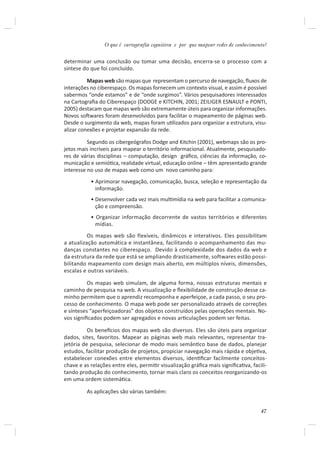 O que é cartografia cognitiva e por que mapear redes de conhecimento?


determinar uma conclusão ou tomar uma decisão, encerra-se o processo com a
síntese do que foi concluído.

          Mapas web são mapas que representam o percurso de navegação, ﬂuxos de
interações no ciberespaço. Os mapas fornecem um contexto visual, e assim é possível
sabermos “onde estamos” e de “onde surgimos”. Vários pesquisadores interessados
na Cartograﬁa do Ciberespaço (DODGE e KITCHIN, 2001; ZEILIGER ESNAULT e PONTI,
2005) destacam que mapas web são extremamente úteis para organizar informações.
Novos soŌwares foram desenvolvidos para facilitar o mapeamento de páginas web.
Desde o surgimento da web, mapas foram uƟlizados para organizar a estrutura, visu-
alizar conexões e projetar expansão da rede.

          Segundo os cibergeógrafos Dodge and Kitchin (2001), webmaps são os pro-
jetos mais incríveis para mapear o território informacional. Atualmente, pesquisado-
res de várias disciplinas – computação, design gráﬁco, ciências da informação, co-
municação e semióƟca, realidade virtual, educação online – têm apresentado grande
interesse no uso de mapas web como um novo caminho para:
           • Aprimorar navegação, comunicação, busca, seleção e representação da
             informação.
           • Desenvolver cada vez mais mulƟmídia na web para facilitar a comunica-
             ção e compreensão.
           • Organizar informação decorrente de vastos territórios e diferentes
             mídias.
          Os mapas web são flexíveis, dinâmicos e interativos. Eles possibilitam
a atualização automática e instantânea, facilitando o acompanhamento das mu-
danças constantes no ciberespaço. Devido à complexidade dos dados da web e
da estrutura da rede que está se ampliando drasticamente, softwares estão possi-
bilitando mapeamento com design mais aberto, em múltiplos níveis, dimensões,
escalas e outras variáveis.

          Os mapas web simulam, de alguma forma, nossas estruturas mentais e
caminho de pesquisa na web. A visualização e ﬂexibilidade de construção desse ca-
minho permitem que o aprendiz recomponha e aperfeiçoe, a cada passo, o seu pro-
cesso de conhecimento. O mapa web pode ser personalizado através de correções
e sínteses “aperfeiçoadoras” dos objetos construídos pelas operações mentais. No-
vos signiﬁcados podem ser agregados e novas arƟculações podem ser feitas.

          Os beneİcios dos mapas web são diversos. Eles são úteis para organizar
dados, sites, favoritos. Mapear as páginas web mais relevantes, representar tra-
jetória de pesquisa, selecionar de modo mais semânƟco base de dados, planejar
estudos, facilitar produção de projetos, propiciar navegação mais rápida e objeƟva,
estabelecer conexões entre elementos diversos, idenƟﬁcar facilmente conceitos-
chave e as relações entre eles, permiƟr visualização gráﬁca mais signiﬁcaƟva, facili-
tando produção do conhecimento, tornar mais claro os conceitos reorganizando-os
em uma ordem sistemáƟca.

         As aplicações são várias também:


                                                                                  47
 