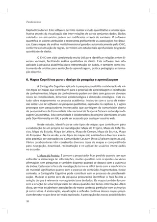 Fundamentos


Raphaël Couturier. Este soŌware permite realizar estudo quanƟtaƟvo e análise qua-
litaƟva através da visualização das inter-relações de vários conjuntos dados. Dados
coletados em entrevistas podem ser codiﬁcados através de variáveis. O soŌware
quanƟﬁca os valores atribuídos e representa graﬁcamente as associações hierárqui-
cas. Esses mapas de análise mulƟdimensional gerados automaƟcamente pelo CHIC,
conforme consƟtuição de regras, permitem um estudo mais aprofundado de grande
quanƟdade de dados.

         O CHIC tem sido considerado muito úƟl para idenƟﬁcar relações entre di-
versas variáveis, facilitando análise qualitaƟva de dados. Este soŌware tem sido
aplicado à pesquisa acadêmica para interpretação de dados, e também como ins-
trumento de análise para avaliação da aprendizagem, práƟca pedagógica e forma-
ção docente.

6. Mapas Cognitivos para o design da pesquisa e aprendizagem

          A Cartograﬁa CogniƟva aplicada à pesquisa possibilita a elaboração de vá-
rios Ɵpos de mapas que contribuem para o processo de aprendizagem e construção
de conhecimentos. Mapas do conhecimento podem ser úteis com guias em diversos
níveis de complexidade, dimensão epistemológica e dimensão ontológica. Este es-
tudo sobre mapeamento na pesquisa acadêmica iniciou-se com o curso de exten-
são sobre Uso de soŌware na pesquisa qualitaƟva, explicado no capítulo 5, e agora
prossegue com pesquisadores interessados que parƟcipam da comunidade aberta
de pesquisadores da Comunidade Internacional de Pesquisa CoLearn sobre Aprendi-
zagem ColaboraƟva. Esta comunidade é colaboradora do projeto OpenLearn, criado
pela OpenUniversity em UK, e pode ser acessada por qualquer usuário web.

         Neste estudo, identificou-se sete tipos de mapas que contribuem para
a elaboração de um projeto de investigação: Mapa do Projeto, Mapa de Referên-
cias, Mapa do Estudo, Mapa de Leitura, Mapa de Campo, Mapa da Escrita, Mapa
do Processo. Nesta sessão, estes tipos de mapas são analisados e diversos exem-
plos poderão ser acessados na Comunidade CoLearn (http://colearn.open.ac.uk).
Vários colaboradores têm construído diversos tipos de mapas e compartilhado
para navegação, download, reconstrução e re-upload de usuários interessados
no assunto.

          I. Mapa do Projeto. É comum o pesquisador ﬁcar perdido quando tem que
enfrentar a sobrecarga de informações, muitas questões sem respostas ou várias
aﬁrmações sem perguntas e também disperso quando se depara com a ausência
de dados. Esclarecer o foco da invesƟgação torna-se diİcil tanto com a insuﬁciência
de material signiﬁcaƟvo quanto com o excesso de conteúdos fragmentados. Nesse
contexto, a Cartograﬁa CogniƟva pode contribuir com o processo de problemaƟ-
zação. Mapear o ponto zero da pesquisa procurando idenƟﬁcar o foco facilita a
seleção do que é relevante numa grande base de dados. Os mapas também favore-
cem a criação de uma tempestade de idéias quando não temos informação. Além
disso, permite estabelecer associações do nosso contexto parƟcular com as teorias
já construídas. A elaboração, visualização e reﬂexão conơnua desses mapas propi-
ciam detectar o que deve ser mais explorado. A percepção das novas possibilidades

50
 