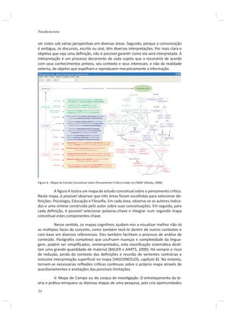 Fundamentos


ser vistos sob várias perspecƟvas em diversas áreas. Segundo, porque a comunicação
é ambígua, os discursos, escrito ou oral, têm diversas interpretações. Por mais clara e
objeƟva que seja uma deﬁnição, não é possível garanƟr como ela será interpretada. A
interpretação é um processo decorrente de cada sujeito que a reconstrói de acordo
com seus conhecimentos prévios, seu contexto e seus interesses; e não da realidade
externa, de objetos que espelham e reproduzem mecanicamente a informação.



  REFERÊNCIAS                                                         integrando múltiplas perspectivas                                                      Pensamento Crítico



                                                                                                                                               habilidade de                                 processo


                                                                                                                                                               raciocinar       compreender         construir
                                           Habilidade de pensar de modo objetivo e raciocinar de                                   investigar
        na              Halpem(1996)                                                                                                                          com lógica                            conhecimentos
                                           forma lógica para resolver problemas e tomar decisões

                         Pekins, Jay e       Habilidade e prática de explorar, ser curioso,                                      capacidade de
                                                                                                                                                                  para                        de modo
     PSICOLOGIA        Tishman (1993)       questionar, esclarecer, planejar, refletir e avaliar                                                                                                                   como

                 Bransford, Shewood,      Habilidade de investigar, definir, formular e analisar                                 problematizar       resolver            explorar            significativo
                  Sturdevant (1987)                                                                                                                  problemas           alternativas
                                          problemas definindo caminhos para solucioná-los
                                                                                                            identificar
                                                                                                                                  refere-se                    tomar                                    atores        sujeitos
                     Jonassen (2000)
                                          Processo dinâmico de construir conhecimento significativo         o contexto
                                                                                                                                                               decisões                                 ativos        autores
                                             e usá-lo para análise, associações e aprimoramento
                                                                                                                                                 definir                                                               para
                                           Processo de explorar soluções viáveis para problemas           definir     formular    analisar                                                       para
                                                                                                          questões    desafios    problemas      caminhos
                            Tsui (2000)   complexos e construir conhecimentos como atores ativos                                                                                                                          escrever
                                                                                                                                                 de solução                                               ler o
     EDUCAÇÃO                                situando-se dentro do processo de aprendizagem                                                                                            atuar de                           o mundo
                                                                                                                                                                                                          mundo
                                                                                                                                                    checar                 rever       modo
                                            Processo de compreender através do raciocínio
                      Weinstein(1995)                                                                                                                                                  consciente              e
                                          e aplicar esta compreensão para atuar de modo ativo                                                                                                                                  e
                                                                                                                                                soluçõesviáveis
                                                e consciente como membro da sociedade                                                                                           para
                                                                                                                          com base em                                                                 interpretá-lo
                                           Processo de conscientização crítica na qual sujeitos                                                                          Inserir-se no
                      Freire(1967)        tornam-se autores da construção de conhecimentos                                                                               processo de                                 transformá-lo
                                            capazes de ler, interpretar e reescrever o mundo                                              Argumentação                   aprendizagem

                       Lrynock and        Argumentação incluindo componentes metacognitivos para checar
                       Robb(1999)          precisão e avaliação do processo em direção ao alcance das metas.                                                                                 criando oportunidades de
                                                                                                                                               incluindo

                       Paul (1993)
                                          Pensamento sobre o pensamento enquanto o sujeito pensa,
                                                    para tornar seu pensamento melhor.                                Componentes             Avaliação           Julgamento
                                                                                                                                                                  objetivo e                          Fazer sentido
                                                                                                                      metacognitivos          do processo
                                           Avaliação da forma de pensar que envolve criticidade, criatividade                                                     autoregulador
     FILOSOFIA         Fisher(1990)
                                          e qualidade de raciocínio para fundamentar uma ação ou uma crença

                                          Julgamento objetivo e auto-regulador que resulta numa análise                                       para aprimorar o                                          para
                      Facione(1990)
                                                       interpretativa, inferente e avaliativa
                                                                                                                                                     pensamento
                       Chaffee(1988)      Esforço ativo, objetivo, e organizado para fazer sentido do mundo, com                                     sobre o pensar
                                                                                                                                                                               criticidade        criatividade
                                           o exame cuidadoso de examinar o pensamento própio e dos outros
                                                                                                                                                                                                                   Exame
                                                                                                                                                                                                                   cuidadoso

                                                                                                                                                                     com




Figura 4 - Mapa do Estudo Conceitual sobre Pensamento CríƟco criado no CMAP (Okada, 2006)

          A ﬁgura 4 ilustra um mapa de estudo conceitual sobre o pensamento críƟco.
Neste mapa, é possível observar que três áreas foram escolhidas para selecionar de-
ﬁnições: Psicologia, Educação e Filosoﬁa. Em cada área, observa-se os autores indica-
dos e uma síntese construída pelo autor sobre suas conceituações. Em seguida, para
cada deﬁnição, é possível selecionar palavras-chave e integrar num segundo mapa
conceitual estes componentes-chave.

          Nesse senƟdo, os mapas cogniƟvos ajudam-nos a visualizar melhor não só
as múlƟplas faces do conceito, como também tecê-lo dentro de outros contextos e
com base em diversos referenciais. Eles também facilitam o processo de análise de
conteúdo. Parágrafos complexos que usufruem nuanças e complexidade da lingua-
gem, podem ser simpliﬁcados, reinterpretados, esta classiﬁcação sistemáƟca desƟ-
lam uma grande quanƟdade de material (BAUER e AARTS, 2000). Há sempre o risco
de redução, perda do contexto das deﬁnições e reunião de vertentes contrárias e
inclusive interpretação superﬁcial no mapa (VASCONCELOS, capítulo 8). No entanto,
tornam-se necessárias reﬂexões críƟcas conơnuas sobre o próprio mapa através de
quesƟonamentos e anotações das possíveis limitações.

          V. Mapa de Campo ou do corpus de invesƟgação. O entrelaçamento da te-
oria e práƟca enriquece as diversas etapas de uma pesquisa, pois cria oportunidades
54
 