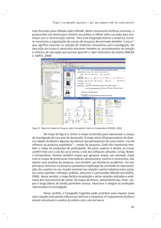 O que é cartografia cognitiva e por que mapear redes de conhecimento?


mais fecundas para reﬂexão-ação-reﬂexão. Neste movimento conơnuo recursivo, o
pesquisador traz teoria para orientar sua práƟca e reﬂete sobre sua ação para con-
tribuir com a reconstrução teórica. Para esta integração teórica e empírica, torna-
se necessária a organização do campo de pesquisa denominado também “corpus”,
que signiﬁca conjunto ou coleção de materiais necessários para invesƟgação. Na
descrição do corpus é necessário descrever também os procedimentos de seleção
e critérios de saturação que possam garanƟr o rigor necessário da análise (BAUER
e AARTS, 2000)




Figura 5 - Mapa do Campo de Pesquisa sobre Cartograﬁa criado no Compendium (OKADA, 2006)

          No mapa da ﬁgura 5, temos o mapa construído para representar o corpus
de invesƟgação de uma tese de doutorado. O mapa reúne 30 pesquisadores de diver-
sas cidades do Brasil e algumas do exterior que parƟciparam do curso online “uso de
soŌware na pesquisa qualitaƟva” – campo de pesquisa. Cada foto representa tam-
bém o mapa de produções do parƟcipante. Na parte superior à direita, os ícones
contêm links com o site do curso online, e site dos soŌwares uƟlizados: Cmap, Nestor
e Compendium. Existem também mapas que agrupam mapas, por exemplo, mapa
com os mapas de professores-orientadores, doutorandos, mestres e mestrandos, não
apenas seus projetos de pesquisa, mas também sua iƟnerância acadêmica. Um dos
principais interesses na pesquisa qualitaƟva é Ɵpiﬁcação da variedade de representa-
ções dos sujeitos no seu mundo vivencial nas relações sujeitos+objetos+meio social,
tais como opiniões, reﬂexões, práƟcas, discursos e cosmovisões (BAUER and AARTS,
2000). Nesse senƟdo, o mapa facilita visualização e várias relações indicadas e anali-
sadas dos instrumentos de coleta. Os mapas de fóruns, webconferências, chats, ma-
pas e blogs (diário de bordo) permitem acessar, relacionar e integrar as produções
selecionadas na invesƟgação.

          Nesse senƟdo, a Cartograﬁa CogniƟva pode contribuir para mapear essas
inter-relações arƟculando referenciais teóricos e empíricos. O mapeamento facilita o
estudo conceitual e a análise da práƟca sob o viés da teoria.

                                                                                           55
 