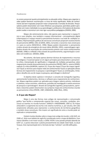 Fundamentos


no ensino presencial quanto principalmente na educação online. Mapas para organizar o
saber podem favorecer reconstrução e a troca de novos signiﬁcados. Redes de conheci-
mento são bem mapeadas propiciam maior compreensão e tomadas de decisões. Pesqui-
sadores podem desenvolver com maior eﬁciência suas pesquisas; aprendizes podem apro-
fundar com maior criaƟvidade na sua aprendizagem, professores e formadores de docentes
podem avaliar e reconstruir com mais rigor suas práƟcas pedagógicas (OKADA, 2006).

          Mapas são extremamente úteis, não apenas para representar o espaço İ-
sico e suas relações, mas também o espaço informacional – principalmente digital
(ciberespaço) e o espaço mental (o pensamento humano e sua rede de múlƟplas co-
nexões). Representações gráﬁcas de estruturas conceituais propiciam esclarecimento
do pensamento (BRNA, COX, & GOOD, 2001), tornando o raciocínio mais visível para
si e para os outros (ROSCHELLE, 1996). Mapas podem desenvolver o pensamento
criaƟvo através da emergência de novas idéias (BUZAN, 1993), a aprendizagem signi-
ﬁcaƟva através de associações de conhecimentos prévios com novos conhecimentos
(NOVAK, 1998) e a reﬂexão críƟca através do quesƟonamento, argumentação e cone-
xões com evidências (OKADA, 2008).

          No entanto, não basta apenas dominar técnicas de mapeamento e recursos
tecnológicos. É essencial apoiar-se em alguns princípios para desenvolver o pensamen-
to críƟco, interpretação de signiﬁcados e integração de múlƟplas perspecƟvas sobre
mapeamento visando desenvolvimento da autonomia (FREIRE,1987) e autoria (DEMO,
capítulo 2) e éƟca (ALMEIDA, capítulo 21). O que são mapas? O que são mapas cogniƟ-
vos? Quais as técnicas para mapear redes de conhecimento? Quais as aplicações destas
técnicas de mapeamento na pesquisa e aprendizagem? Quais as contribuições, limita-
ções e desaﬁos do uso de mapas na pesquisa, aprendizagem e docência?

          O objeƟvo deste capítulo é introduzir o conceito de Cartograﬁa CogniƟva,
apresentando fundamentos, técnicas e soŌware para mapeamento de conhecimen-
tos. Mapas cogniƟvos podem ser aplicados para integrar saberes prévios, individuais
e coleƟvos, novos conceitos, referências, questões de invesƟgação e avaliar processos
de pesquisa e aprendizagem. Através da Cartograﬁa CogniƟva, pesquisadores, apren-
dizes e docentes podem desenvolver seus próprios mapas de conhecimentos visando
ao pensamento críƟco (FREIRE, 1987; JONASSEN, 2000; PAUL, 1992).

2. O que são Mapas?

         Mapa é uma das formas mais anƟgas de representação e comunicação
gráﬁca “que facilita a compreensão espacial das coisas, conceitos, condições, pro-
cessos ou eventos no mundo humano” (HARLEY e WOODWARD, 1987:ii). Os mapas
antecedem o surgimento da escrita e do sistema numérico; e, por séculos, têm sido
amplamente uƟlizados para representar o conhecimento de territórios geográﬁcos
e também áreas conceituais. Eles trazem um signiﬁcado de como o mundo pode ser
explicado e compreendido.

          Existem muitas dúvidas sobre o mapa mais anƟgo do mundo: o GA-SUR em
2500 a.C. feito num tablete de argila foi considerado como o mapa da Babilônia. Com
menos detalhes e em maior escala, o CATAL HYÜK é uma parede pintada datando de
6297 a.C. e parece descrever a planta provavelmente da cidade Catal Hyük, na atual
Turquia. Esta representação tem o formato do Ɵpo “colméia” com 80 ediﬁcações.

38
 