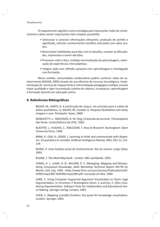 Fundamentos


         O mapeamento cogniƟvo como estratégia para representar redes de conhe-
cimento e delas extrair importantes inter-relações possibilita:
          • Selecionar e conectar informações relevantes, produção de senƟdo e
            signiﬁcado, arƟcular conhecimento cienơﬁco arƟculado com saber prá-
            Ɵco.
          • Desenvolver habilidades para lidar com os desaﬁos, resolver as diﬁculda-
            des, imprevistos e tomar decisões.
          • Promover visão críƟca, múlƟpla intermediação da aprendizagem, valori-
            zação de experiências intersubjeƟvas.
          • Integrar ação com reﬂexão, pesquisa com aprendizagem e invesƟgação
            com formação.
         Nesse senƟdo, comunidades colaboraƟvas podem construir redes de co-
nhecimento (OKADA, 2005) através do uso eﬁciente de recursos tecnológicos, imple-
mentação de técnicas de mapeamento e intermediação pedagógica múlƟpla visando
maior qualidade e rigor na produção coleƟva de saberes, na pesquisa, aprendizagem
e formação docente em educação online.

9. Referências Bibliográﬁcas

       BAUER, M.; AARTS, B. A construção do corpus: um princípio para a coleta de
       dados qualitaƟvos. In: BAUER, M.; Gaskell, G. Pesquisa QualitaƟva com texto,
       imagem e som. Petrópolis: Vozes, 2000.
       BIANCHETTI, L.; MACHADO, A. M. (Org.) A bússola do escrever. Florianópolis/
       São Paulo: Cortez/Editora da UFSC, 2002.
       BLAXTER, L.; HUGHES, C.; MALCOLM, T. How to Research. Buckingham: Open
       University Press, 1996.
       BRNA, P.; COX, R.; GOOD, J. Learning to think and communicate with diagra-
       ms: 14 quesƟons to consider. ArƟﬁcial Intelligence Review, 2001 15(1-2), 115-
       134.
       BURKE, P. Uma história social do Conhecimento. Rio de Janeiro: Jorge Zahar,
       2003.
       BUZAN, T. The Mind Map book. London: BBC worldwide, 1993.
       CANAS, A. J., LEAKE, D. B.; WILSON, D. C. Managing, Mapping and Manipu-
       laƟng Conceptual Knowledge, AAAI Workshop Technical Report WS-99-10,
       Menlo Calif, July, 1999. <hƩp://www.ihmc.us/users/acanas/PublicaƟons/AA-
       AI99CmapsCBR/ AAAI99CmapsCBR.pdf> acessado em Nov. 2004
       CARR, C. Using Computer Supported Argument VisualizaƟon to Teach Legal
       ArgumentaƟon. In: Kirschner, P. Buckingham Shum, S. and Carr, C. (Eds.) Visu-
       alizing ArgumentaƟon: SoŌware Tools for CollaboraƟve and EducaƟonal Sen-
       se-Making. Springer-Verlag: London, 2003.
       CHEN, C. Mapping scienƟﬁc fronƟers: the quest for knowledge visualizaƟon.
       London: Springer, 2003.

62
 