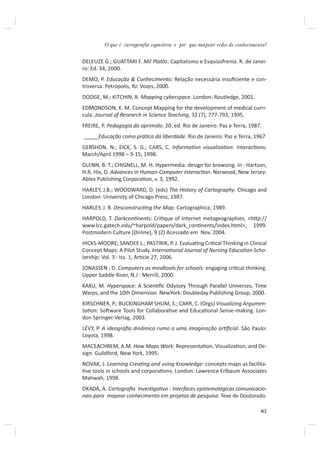 O que é cartografia cognitiva e por que mapear redes de conhecimento?


DELEUZE G.; GUATTARI F. Mil Platôs: Capitalismo e Esquizofrenia. R. de Janei-
ro: Ed. 34, 2000.
DEMO, P. Educação & Conhecimento: Relação necessária insuﬁciente e con-
troversa. Petrópolis, RJ: Vozes, 2000.
DODGE, M.; KITCHIN, R. Mapping cyberspace. London: Routledge, 2001.
EDMONDSON, K. M. Concept Mapping for the development of medical curri-
cula. Journal of Research in Science Teaching, 32 (7), 777-793, 1995.
FREIRE, P. Pedagogia do oprimido. 20. ed. Rio de Janeiro: Paz e Terra, 1987.
_____Educação como práƟca da liberdade. Rio de Janeiro: Paz e Terra, 1967
GERSHON, N.; EICK, S. G.; CARS, C. InformaƟon visualizaƟon. InteracƟons:
March/April 1998 – 9-15, 1998.
GLENN, B. T.; CHIGNELL, M. H. Hypermedia: design for browsing. In : Hartson,
H.R, Hix, D. Advances in Human-Computer InteracƟon. Nerwood, New Jersey:
Ablex Publishing CorporaƟon, v. 3, 1992.
HARLEY, J.B.; WOODWARD, D. (eds) The History of Cartography. Chicago and
London: University of Chicago Press, 1987.
HARLEY, J. B. DesconstrucƟng the Map. Cartographica, 1989.
HARPOLD, T. DarkconƟnents: CriƟque of Internet metageographies. <hƩp://
www.lcc.gatech.edu/~harpold/papers/dark_conƟnents/index.html>, 1999.
Postmodern Culture [Online], 9 (2) Acessado em Nov. 2004.
HICKS-MOORE; SANDEE L.; PASTIRIK, P. J. EvaluaƟng CriƟcal Thinking in Clinical
Concept Maps: A Pilot Study. InternaƟonal Journal of Nursing EducaƟon Scho-
larship: Vol. 3 : Iss. 1, ArƟcle 27, 2006.
JONASSEN , D. Computers as mindtools for schools: engaging criƟcal thinking.
Upper Saddle River, N.J : Merrill, 2000.
KAKU, M. Hyperspace: A ScienƟﬁc Odyssey Through Parallel Universes, Time
Warps, and the 10th Dimension. NewYork: Doubleday Publishing Group, 2000.
KIRSCHNER, P.; BUCKINGHAM SHUM, S.; CARR, C. (Orgs) Visualizing Argumen-
taƟon: SoŌware Tools for CollaboraƟve and EducaƟonal Sense-making. Lon-
don Springer-Verlag, 2003.
LÉVY, P. A ideograﬁa dinâmica rumo a uma imaginação arƟﬁcial. São Paulo:
Loyola, 1998.
MACEACHREM, A.M. How Maps Work: RepresentaƟon, VisualizaƟon, and De-
sign. Guildford, New York, 1995.
NOVAK, J. Learning CreaƟng and using Knowledge: concepts maps as facilita-
Ɵve tools in schools and corporaƟons. London: Lawrence Erlbaum Associates
Mahwah, 1998.
OKADA, A. Cartograﬁa InvesƟgaƟva - Interfaces epistemológicas comunicacio-
nais para mapear conhecimento em projetos de pesquisa. Tese de Doutorado.

                                                                           63
 