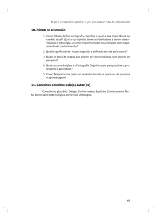 O que é cartografia cognitiva e por que mapear redes de conhecimento?


10. Fórum de Discussão

         1. Como Okada deﬁne cartograﬁa cogniƟva e qual a sua importância no
            cenário atual? Qual a sua opinião sobre as habilidades a serem desen-
            volvidas e estratégias a serem implementadas relacionadas com mape-
            amento do conhecimento?
         2. Qual o signiﬁcado de mapas segundo a deﬁnição trazida pela autora?
         3. Quais os Ɵpos de mapas que podem ser desenvolvidos num projeto de
            pesquisa?
         4. Quais as contribuições da Cartograﬁa CogniƟva para pesquisadores, pro-
            fessores e aprendizes?
         5. Como Mapeamento pode ser avaliado durante o processo da pesquisa
            e aprendizagem?

11. Conceitos descritos pelo(s) autor(es)

         Consulte no glossário: Design, Conhecimento Explícito, Conhecimento Táci-
to, Dimensão Epistemológica, Dimensão Ontológica.




                                                                                  65
 