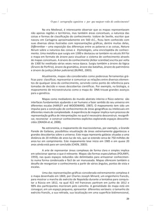 O que é cartografia cognitiva e por que mapear redes de conhecimento?


          Na era Medieval, é interessante observar que os mapas representavam
não apenas regiões e territórios, mas também áreas conceituais, a natureza das
coisas e formas de classiﬁcação do conhecimento. Isidore de Seville, escritor que
nasceu em Cartagena aproximadamente em 560 d.C., ﬁcou bem conhecido com
suas diversas obras ilustradas com representações gráﬁcas, dentre muitas delas,
DiﬀerenƟae – uma exposição das diferenças entre as palavras e as coisas, Natura
Rerum sobre a natureza das coisas e Etymologies, uma enciclopédia do conheci-
mento. Uma metáfora que surgiu em 1300 e destacou-se também no século XVI foi
o mapa em formato de árvore para visualizar o sistema de conhecimento através
de mapas conceituais. A árvore do conhecimento (Arbor scienƟae) escrita por volta
de 1300 foi reeditada várias vezes nessa época. Surgiu também a árvore da lógica
(Árvore de Porİrio), árvore da gramáƟca, árvore das batalhas, árvore do patrimônio
e árvore da jusƟça (Arbor judiciaria) (BURKE, 2003).

          Atualmente, mapas são considerados como poderosas ferramentas grá-
ficas para classificar, representar e comunicar as relações entre diversos elemen-
tos de qualquer área do conhecimento, servindo como ponto de referência para
tomadas de decisão e novas descobertas científicas. Por exemplo, na biologia, o
mapeamento de microestruturas como o mapa do DNA trouxe grandes avanços
para a genética.

          Mapas como mediadores do mundo abstrato interno e İsico externo são
interfaces fundamentais ajudando o ser humano a fazer senƟdo do seu universo em
diferentes escalas (HARLEY and WOODWARD, 1987). O mapeamento tem sido um
impulso para a construção de conhecimentos de áreas geográﬁcas ou intelecuais em
diferentes níveis de complexidade. A experiência de mapear implica num processo de
representação gráﬁca de interpretações no qual é necessário desconstruir, ressigniﬁ-
car, reconectar e construir conhecimentos explícitos explorando espaços desconhe-
cidos (OKADA et al, 2008).

          Na astronomia, o mapeamento de macrossistemas, por exemplo, a Grande
Parede de Galáxias, possibilitou visualização de áreas extremamente gigantescas e
grandes descobertas sobre o universo. Este mapa representa galáxias situadas a uma
distância de 20 milhões de anos-luz de nós, que se estende cerca de 750 milhões de
anos-luz em comprimento. Este mapeamento teve início em 1985 e em quase 20
anos ainda está para ser concluído (CHEN, 2003).

         A arte de representar áreas complexas de forma clara e simples implica
em selecionar apenas o que é relevante. Mapas são formas especulaƟvas (POLANYI,
1959), nas quais espaços reduzidos são delimitados para armazenar conhecimen-
to numa forma condensada e fácil de ser manuseada. Mapas oferecem também o
desaﬁo de reorganizar o conhecimento a parƟr de vários ângulos, pontos de vista e
escalas.

          Uma das representações gráﬁcas considerada extremamente complexa é
o mapa desenhado em 1869, por Charles Joseph Minard, um engenheiro francês,
para mostrar a marcha do exército de Napoleão durante a tentaƟva para conquis-
tar a Rússia em 1812, na qual 422 mil franceses parƟram em junho de 1812 e
98% dos parƟcipantes morreram pelo caminho. A genialidade do mapa está em
conseguir, em um espaço pequeno, apresentar diferentes variáveis: o tamanho do
exército francês, a sua reƟrada, sua localização em uma superİcie bidimensional,

                                                                                  39
 
