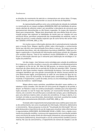 Fundamentos


as direções do movimento do exército e a temperatura em várias datas. O mapa,
nesse contexto, permiƟu compreender as causas da derrota de Napoleão.

          As representações gráﬁcas como uma combinação da redução da realidade
e a construção de um espaço analógico (ROBINSON,1982) são habilidades do pensa-
mento abstrato de alơssima ordem, por possibilitar a descoberta de estruturas que
permaneceriam desconhecidas se não fossem mapeadas. Os mapas são imprescin-
díveis para compreensão. “Mapas bem desenhados são uma efeƟva fonte de comu-
nicação porque eles exploram as habilidades da mente para ver relações em suas
estruturas İsicas, permitem compreensão das complexidades do ambiente, reduz o
tempo de procura e revela relações espaciais que de outra forma não seriam nota-
das” (DODGE e KITCHIN, 2001, p. 65).

         Em muitos casos a informação abstrata não é automaƟcamente traduzida
para o mundo İsico. Mapear signiﬁca reﬂeƟr sobre informações e conhecimento
tácito que não têm uma representação İsica óbvia e natural. Os mapas nunca são
meramente descriƟvos, eles são disposiƟvos heurísƟcos (HARPOLD, 1999) que ins-
Ɵgam a exploração e a localização de informações parƟculares através de conexões
com variáveis diversas. Trata-se de metáforas visuais (GERSHON et al., 1998) que
focam a informação abstrata que é relevante para elaboração de estratégias e so-
luções de problemas.

          Um dos mapas mais famosos como estratégia para solução de problemas
foi o mapa que permiƟu visualisar a causa de uma epidemia considerada gravíssima
na Inglaterra no ﬁm do séc. XIX. Mais de 500 pessoas, na mesma área de Londres,
morreram de cólera dentro de um período de 10 dias em setembro 1854. O pesqui-
sador Dr. John Snow resolveu mapear a distribuição da doença. Com esse mapa, ele
conseguiu idenƟﬁcar que uma grande concentração de víƟmas morava próximo de
uma determinada região, principalmente ao redor de uma bomba de água da rua.
Essa bomba, causa da transmissão, foi fechada pelas autoridades e a epidemia foi
resolvida. O mapeamento, a parƟr de então, tornou-se uma metodologia de pesquisa
na área da medicina – epidemologia.

          Mapas abrem novos caminhos, possibilitam descobrir novos atalhos e es-
tabelecer novas conexões. Eles não têm um único ponto de chegada ou de parƟda, e
devem ser ﬂexíveis e estar em conơnua atualização e voltados para uma experimen-
tação ancorada no real.“O mapa não reproduz um inconsciente fechado sobre ele
mesmo, ele o constrói. Ele contribui para a conexão dos campos, para o desbloqueio,
para uma abertura máxima sobre um plano de consistência. O mapa é aberto, é co-
nectável, em todas as suas dimensões, desmontável, reversível, susceơvel de receber
modiﬁcações constantemente (DELEUZE e GUATTARI, 2000, p. 22).

         O estudo sobre mapeamento tem propiciado novos atalhos para novas áre-
as do conhecimento, tais como visualização da informação, infometria, bibliometria
e cienciometria. Novas pesquisas na área de “Visualização de informação” têm sur-
gido destacando a importância do uso de mapas para visualizar redes informacionais
e argumentaƟvas (KIRSCHNER, BUCKINGHAM SHUM e CARR). Com o rápido cresci-
mento da produção cienơﬁca, o processo de mapeamento tem contribuído também
como uma forma de avaliar fontes de informação (infometria), documentação do co-
nhecimento (bibliometria), disseminação e uso do conhecimento cienơﬁco (ciencio-
metria). No caso da cienciometria, o mapeamento do número de citações e uso de

40
 