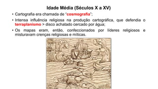 Idade Média (Séculos X a XV)
• Cartografia era chamada de “cosmografia”;
• Intensa influência religiosa na produção cartográfica, que defendia o
terraplanismo > disco achatado cercado por água;
• Os mapas eram, então, confeccionados por líderes religiosos e
misturavam crenças religiosas e míticas.
 
