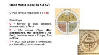 Idade Média (Séculos X a XV)
• O mais famoso mapa/carta é o T-O;
• Simbologia:
• O = formato de disco achatado,
representando a Terra;
• T = três corpos d’água (Mar
Mediterrâneo, Mar Vermelho e Rio
Don), fronteiras entre a Europa, Ásia
e África;
• T = cruz, cuja junção é simbolizada
por Jerusalém, centro do mundo.
 