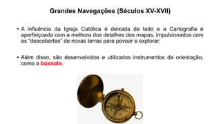 Grandes Navegações (Séculos XV-XVII)
• A influência da Igreja Católica é deixada de lado e a Cartografia é
aperfeiçoada com a melhora dos detalhes dos mapas, impulsionados com
as “descobertas” de novas terras para povoar e explorar;
• Além disso, são desenvolvidos e utilizados instrumentos de orientação,
como a bússola.
 