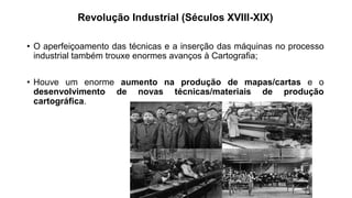 Revolução Industrial (Séculos XVIII-XIX)
• O aperfeiçoamento das técnicas e a inserção das máquinas no processo
industrial também trouxe enormes avanços à Cartografia;
• Houve um enorme aumento na produção de mapas/cartas e o
desenvolvimento de novas técnicas/materiais de produção
cartográfica.
 