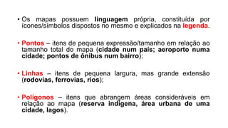 • Os mapas possuem linguagem própria, constituída por
ícones/símbolos dispostos no mesmo e explicados na legenda.
• Pontos – itens de pequena expressão/tamanho em relação ao
tamanho total do mapa (cidade num país; aeroporto numa
cidade; pontos de ônibus num bairro);
• Linhas – itens de pequena largura, mas grande extensão
(rodovias, ferrovias, rios);
• Polígonos – itens que abrangem áreas consideráveis em
relação ao mapa (reserva indígena, área urbana de uma
cidade, lagos).
 
