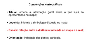 Convenções cartográficas
• Título: fornece a informação geral sobre o que está se
apresentando no mapa;
• Legenda: informa a simbologia disposta no mapa;
• Escala: relação entre a distância indicada no mapa e a real;
• Orientação: indicação dos pontos cardeais.
 