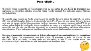 Para refletir...
• O primeiro mapa representa um mapa hipsométrico ou topográfico de uma bacia de drenagem, que
representa as diferentes altitudes presentes nesse recorte espacial. Foi elaborado usando técnicas
computacionais;
• O segundo mapa mostra, ao fundo, uma imagem de satélite do bairro Jesus de Nazareth, em Vitória
(ES) com várias fotografias do bairro tiradas por alunos de 8º e 9º anos de uma escola do bairro durante
uma aula de campo. As tachinhas douradas mostram os pontos de parada marcados pelo GPS de um
celular, cujos dados de localização foram exportados ao mapa, e o barbante azul indica o caminho
percorrido, que não foi o real. O mapa foi exposto em um evento da escola e, na foto do slide anterior,
duas alunas do 2º ano o observam e identificam alguns elementos das fotografias, como casas.
• Será que a tecnologia computacional é o único meio possível para confeccionar e ler mapas hoje
em dia? Nunca nos esqueçamos que todo mapa: 1) expressa a visão de mundo do seu
elaborador; 2) é um texto, ou seja, pode ser interpretado e lido. E isso, muitas vezes, está
extremamente ligado ao contexto social e às experiências de vida do leitor.
 