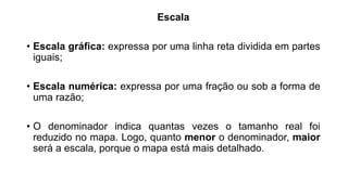 Escala
• Escala gráfica: expressa por uma linha reta dividida em partes
iguais;
• Escala numérica: expressa por uma fração ou sob a forma de
uma razão;
• O denominador indica quantas vezes o tamanho real foi
reduzido no mapa. Logo, quanto menor o denominador, maior
será a escala, porque o mapa está mais detalhado.
 