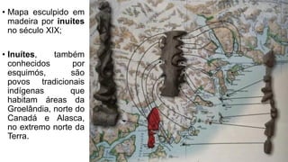 • Mapa esculpido em
madeira por inuítes
no século XIX;
• Inuítes, também
conhecidos por
esquimós, são
povos tradicionais
indígenas que
habitam áreas da
Groelândia, norte do
Canadá e Alasca,
no extremo norte da
Terra.
 