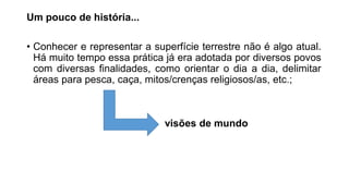 Um pouco de história...
• Conhecer e representar a superfície terrestre não é algo atual.
Há muito tempo essa prática já era adotada por diversos povos
com diversas finalidades, como orientar o dia a dia, delimitar
áreas para pesca, caça, mitos/crenças religiosos/as, etc.;
visões de mundo
 