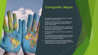 Cartografia: Mapas
 Os mapas são representações planas, em escala
reduzida, de locais na Terra.
 Mapas são úteis para mostrar informações como
concentração populacional, desenvolvimento
social, entre outras.
 Devido à sua representação plana, os mapas não
refletem a forma da Terra e os cartógrafos usam
globos para imitar essa forma.
 Existem dois tipos comuns de mapas: políticos e
topográficos.
 Os mapas cartográficos dependem de um sistema
de localização com longitudes e latitudes, uma
escala, uma projeção e símbolos.
 O sensoriamento remoto por foto de satélite ou
fotografias aéreas é uma das principais fontes de
informação para a criação de mapas.
 