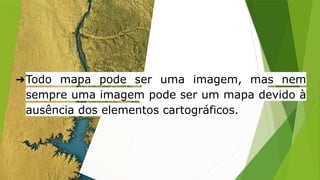 ➔Todo mapa pode ser uma imagem, mas nem
sempre uma imagem pode ser um mapa devido à
ausência dos elementos cartográficos.
 