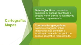 Cartografia:
Mapas
Orientação: Rosa dos ventos
completa ou apenas apontando a
direção Norte, auxilia na localização
do espaço representado.
Coordenadas geográficas:
Latitude e longitude, linhas
imaginárias que permitem a
localização exata de um ponto no
espaço geográfico representado.
 