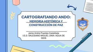 CARTOGRAFIANDO ANDO:
MEMORIA HISTÓRICA Y
CONSTRUCCIÓN DE PAZ
Jaime Andrei Puentes Castañeda
I.E.D. SALESIANO MIGUEL UNIA- AGUA DE
DIOS
 