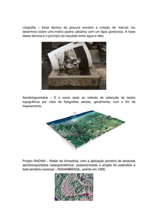 Litografia – Essa técnica de gravura envolve a criação de marcas (ou
desenhos) sobre uma matriz (pedra calcária) com um lápis gorduroso. A base
dessa técnica é o princípio da repulsão entre água e óleo.
Aerofotogrametria – É o nome dado ao método de obtenção de dados
topográficos por meio de fotografias aéreas, geralmente, com o fim de
mapeamento.
Projeto RADAM – Radar da Amazônia, com a aplicação pioneira de sensores
aerotransportados radargramétricos, posteriormente o projeto foi estendido a
todo território nacional – RADAMBRASIL, extinto em 1985.
 