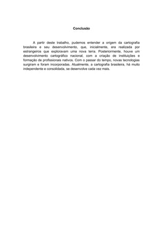 Conclusão
A partir deste trabalho, pudemos entender a origem da cartografia
brasileira e seu desenvolvimento, que, inicialmente, era realizada por
estrangeiros que exploravam uma nova terra. Posteriormente, houve um
desenvolvimento cartográfico nacional, com a criação de instituições e
formação de profissionais nativos. Com o passar do tempo, novas tecnologias
surgiram e foram incorporadas. Atualmente, a cartografia brasileira, há muito
independente e consolidada, se desenvolve cada vez mais.
 