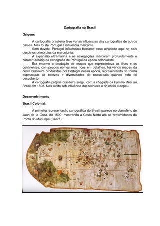 Cartografia no Brasil
Origem:
A cartografia brasileira teve varias influencias das cartografias de outros
países. Mas foi de Portugal a influência marcante.
Sem dúvida, Portugal influenciou bastante essa atividade aqui no país
desde os primórdios da era colonial.
A expansão ultramarina e as navegações marcaram profundamente o
caráter utilitário da cartografia de Portugal da época colonialista.
Era enorme a produção de mapas que representava as ilhas e os
continentes, com poucos nomes mas ricos em detalhes, há vários mapas da
costa brasileira produzidos por Portugal nessa época, representando de forma
espetacular as belezas e diversidades do nosso país quando este foi
descoberto.
A cartografia própria brasileira surgiu com a chegada da Família Real ao
Brasil em 1808. Mas ainda sob influência das técnicas e do estilo europeu.
Desenvolvimento:
Brasil Colonial:
A primeira representação cartográfica do Brasil aparece no planisfério de
Juan de la Cosa, de 1500, mostrando a Costa Norte até as proximidades da
Ponta do Mucuripe (Ceará).
 