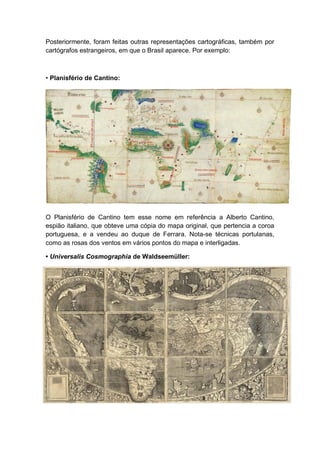 Posteriormente, foram feitas outras representações cartográficas, também por
cartógrafos estrangeiros, em que o Brasil aparece. Por exemplo:
• Planisfério de Cantino:
O Planisfério de Cantino tem esse nome em referência a Alberto Cantino,
espião italiano, que obteve uma cópia do mapa original, que pertencia a coroa
portuguesa, e a vendeu ao duque de Ferrara. Nota-se técnicas portulanas,
como as rosas dos ventos em vários pontos do mapa e interligadas.
• Universalis Cosmographia de Waldseemüller:
 