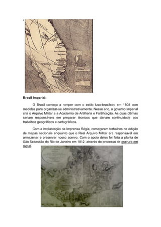 ¹
Brasil Imperial:
O Brasil começa a romper com o estilo luso-brasileiro em 1808 com
medidas para organizar-se administrativamente. Nesse ano, o governo imperial
cria o Arquivo Militar e a Academia de Artilharia e Fortificação. As duas últimas
seriam responsáveis em preparar técnicos que dariam continuidade aos
trabalhos geográficos e cartográficos.
Com a implantação da Imprensa Régia, começaram trabalhos de edição
de mapas nacionais enquanto que o Real Arquivo Militar era responsável em
armazenar e preservar nosso acervo. Com o apoio deles foi feita a planta de
São Sebastião do Rio de Janeiro em 1812, através do processo de gravura em
metal.
 