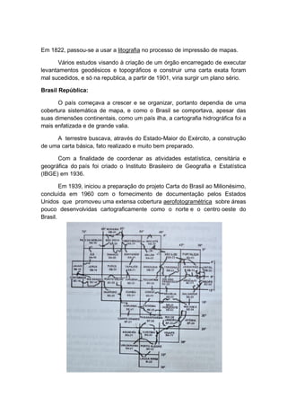 Em 1822, passou-se a usar a litografia no processo de impressão de mapas.
Vários estudos visando à criação de um órgão encarregado de executar
levantamentos geodésicos e topográficos e construir uma carta exata foram
mal sucedidos, e só na republica, a partir de 1901, viria surgir um plano sério.
Brasil República:
O país começava a crescer e se organizar, portanto dependia de uma
cobertura sistemática de mapa, e como o Brasil se comportava, apesar das
suas dimensões continentais, como um país ilha, a cartografia hidrográfica foi a
mais enfatizada e de grande valia.
A terrestre buscava, através do Estado-Maior do Exército, a construção
de uma carta básica, fato realizado e muito bem preparado.
Com a finalidade de coordenar as atividades estatística, censitária e
geográfica do país foi criado o Instituto Brasileiro de Geografia e Estatística
(IBGE) em 1936.
Em 1939, iniciou a preparação do projeto Carta do Brasil ao Milionésimo,
concluída em 1960 com o fornecimento de documentação pelos Estados
Unidos que promoveu uma extensa cobertura aerofotogramétrica sobre áreas
pouco desenvolvidas cartograficamente como o norte e o centro oeste do
Brasil.
 