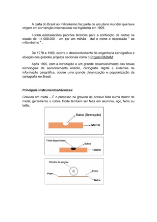 A carta do Brasil ao milionésimo faz parte de um plano mundial que teve
origem em convenção internacional na Inglaterra em 1909.
Foram estabelecidos padrões técnicos para a confecção de cartas na
escala de 1:1.000.000 - um por um milhão - daí o nome e expressão " ao
milionésimo " .
De 1970 a 1989, ocorre o desenvolvimento da engenharia cartográfica e
atuação dos grandes projetos nacionais como o Projeto RADAM.
Após 1990, com a introdução e um grande desenvolvimento das novas
tecnologias de sensoriamento remoto, cartografia digital e sistemas de
informação geográfica, ocorre uma grande dinamização e popularização da
cartografia no Brasil.
Principais instrumentos/técnicas:
Gravura em metal – É o processo de gravura de encavo feito numa matriz de
metal, geralmente o cobre. Pode também ser feita em alumínio, aço, ferro ou
latão.
 