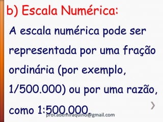b) Escala Numérica:
A escala numérica pode ser
representada por uma fração
ordinária (por exemplo,
1/500.000) ou por uma razão,
como 1:500.000.
prof.ademiraquino@gmail.com
