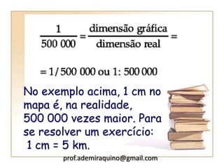 No exemplo acima, 1 cm no
mapa é, na realidade,
500 000 vezes maior. Para
se resolver um exercício:
1 cm = 5 km.
prof.ademiraquino@gmail.com