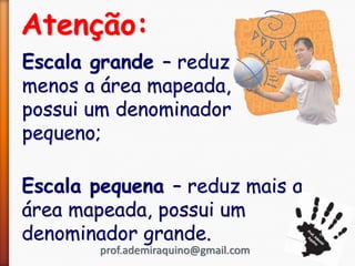 Atenção:
Escala grande – reduz
menos a área mapeada,
possui um denominador
pequeno;
Escala pequena – reduz mais a
área mapeada, possui um
denominador grande.
prof.ademiraquino@gmail.com
