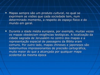  Mapas sempre são um produto
Mapas sempre são um produto cultural
cultural, no qual se
, no qual se
exprimem as visões que cada sociedade tem, num
exprimem as visões que cada sociedade tem, num
determinado momento, a respeito do espaço físico e do
determinado momento, a respeito do espaço físico e do
mundo em geral.
mundo em geral.
 Durante a idade média europeia, por exemplo, muitas vezes
Durante a idade média europeia, por exemplo, muitas vezes
os mapas obedeciam exigências teológicas. A localização da
os mapas obedeciam exigências teológicas. A localização da
cidade sagrada de Jerusalém no centro dos mapas e a
cidade sagrada de Jerusalém no centro dos mapas e a
representação espacial de passagens da Bíblia eram
representação espacial de passagens da Bíblia eram
comuns. Por outro lado, mapas chineses e japoneses são
comuns. Por outro lado, mapas chineses e japoneses são
testemunhos impressionantes de precisão cartográfica,
testemunhos impressionantes de precisão cartográfica,
muito maior do que a alcançada por qualquer mapa
muito maior do que a alcançada por qualquer mapa
ocidental da mesma época
ocidental da mesma época
 
