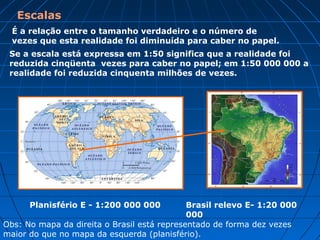 Escalas
É a relação entre o tamanho verdadeiro e o número de
vezes que esta realidade foi diminuída para caber no papel.
Se a escala está expressa em 1:50 significa que a realidade foi
reduzida cinqüenta vezes para caber no papel; em 1:50 000 000 a
realidade foi reduzida cinquenta milhões de vezes.
Planisfério E - 1:200 000 000 Brasil relevo E- 1:20 000
000
Obs: No mapa da direita o Brasil está representado de forma dez vezes
maior do que no mapa da esquerda (planisfério).
 