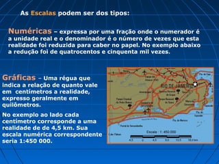 As Escalas podem ser dos tipos:
Gráficas – Uma régua que
indica a relação de quanto vale
em centímetros a realidade,
expresso geralmente em
quilômetros.
No exemplo ao lado cada
centímetro corresponde a uma
realidade de de 4,5 km. Sua
escala numérica correspondente
seria 1:450 000.
Numéricas – expressa por uma fração onde o numerador é
a unidade real e o denominador é o número de vezes que esta
realidade foi reduzida para caber no papel. No exemplo abaixo
a redução foi de quatrocentos e cinquenta mil vezes.
 