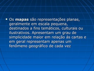  Os
Os mapas
mapas são representações planas,
são representações planas,
geralmente em escala pequena,
geralmente em escala pequena,
destinados a fins temáticos, culturais ou
destinados a fins temáticos, culturais ou
ilustrativos. Apresentam um grau de
ilustrativos. Apresentam um grau de
simplicidade maior em relação ás cartas e
simplicidade maior em relação ás cartas e
em geral representam apenas um
em geral representam apenas um
fenômeno geográfico de cada vez
fenômeno geográfico de cada vez
 
