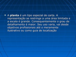  A
A planta
planta é um tipo especial de carta. A
é um tipo especial de carta. A
representação se restringe a uma área limitada e
representação se restringe a uma área limitada e
a escala é grande. Consequentemente o grau de
a escala é grande. Consequentemente o grau de
detalhamento é maior. Seu uso varia, vai desde
detalhamento é maior. Seu uso varia, vai desde
objetivos profissionais até o meramente
objetivos profissionais até o meramente
ilustrativo ou como guia de localização
ilustrativo ou como guia de localização
 